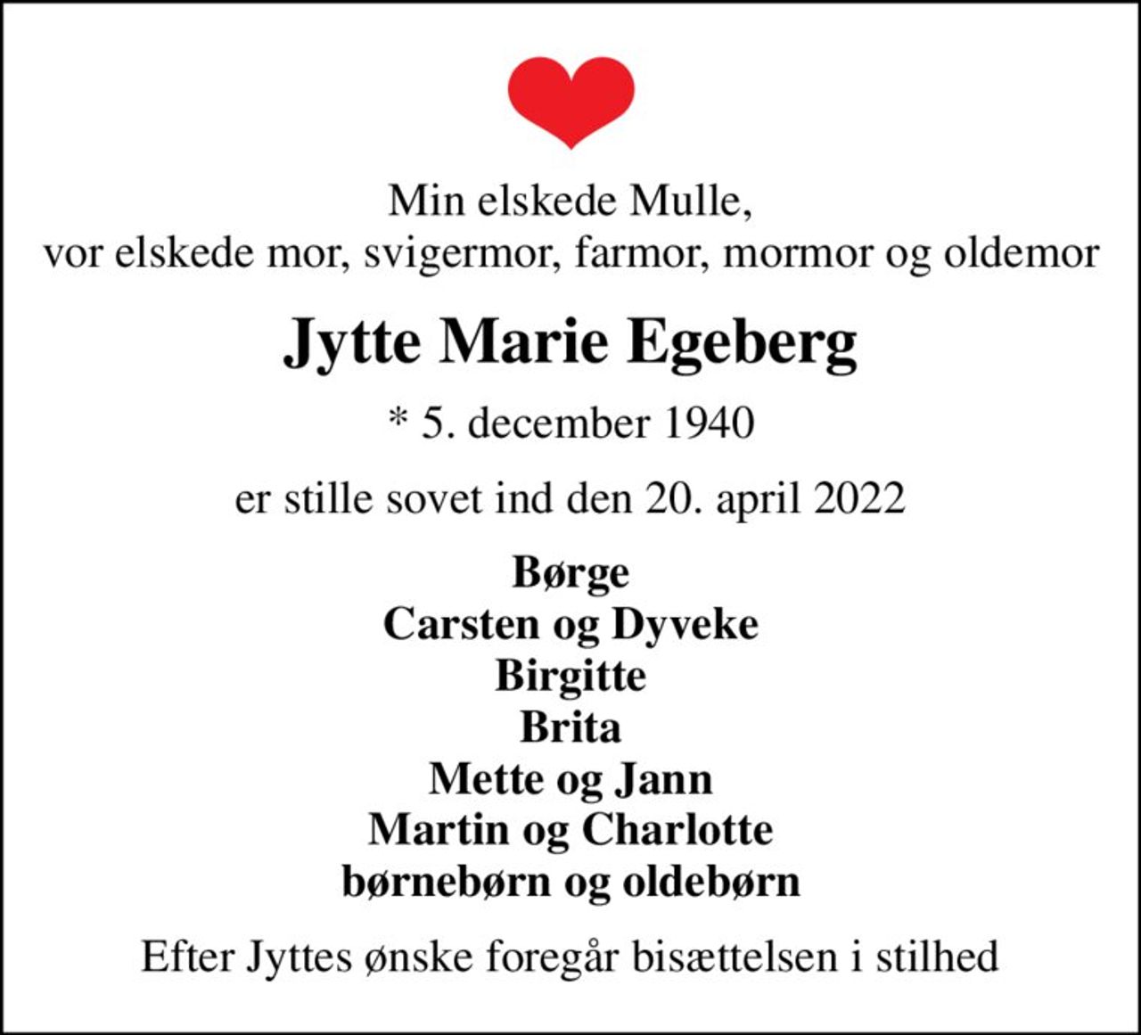 Min elskede Mulle, vor elskede mor, svigermor, farmor, mormor og oldemor
Jytte Marie Egeberg
* 5. december 1940
er stille sovet ind den 20. april 2022
Børge Carsten og Dyveke Birgitte Brita Mette og Jann Martin og Charlotte børnebørn og oldebørn
Efter Jyttes ønske foregår bisættelsen i stilhed
