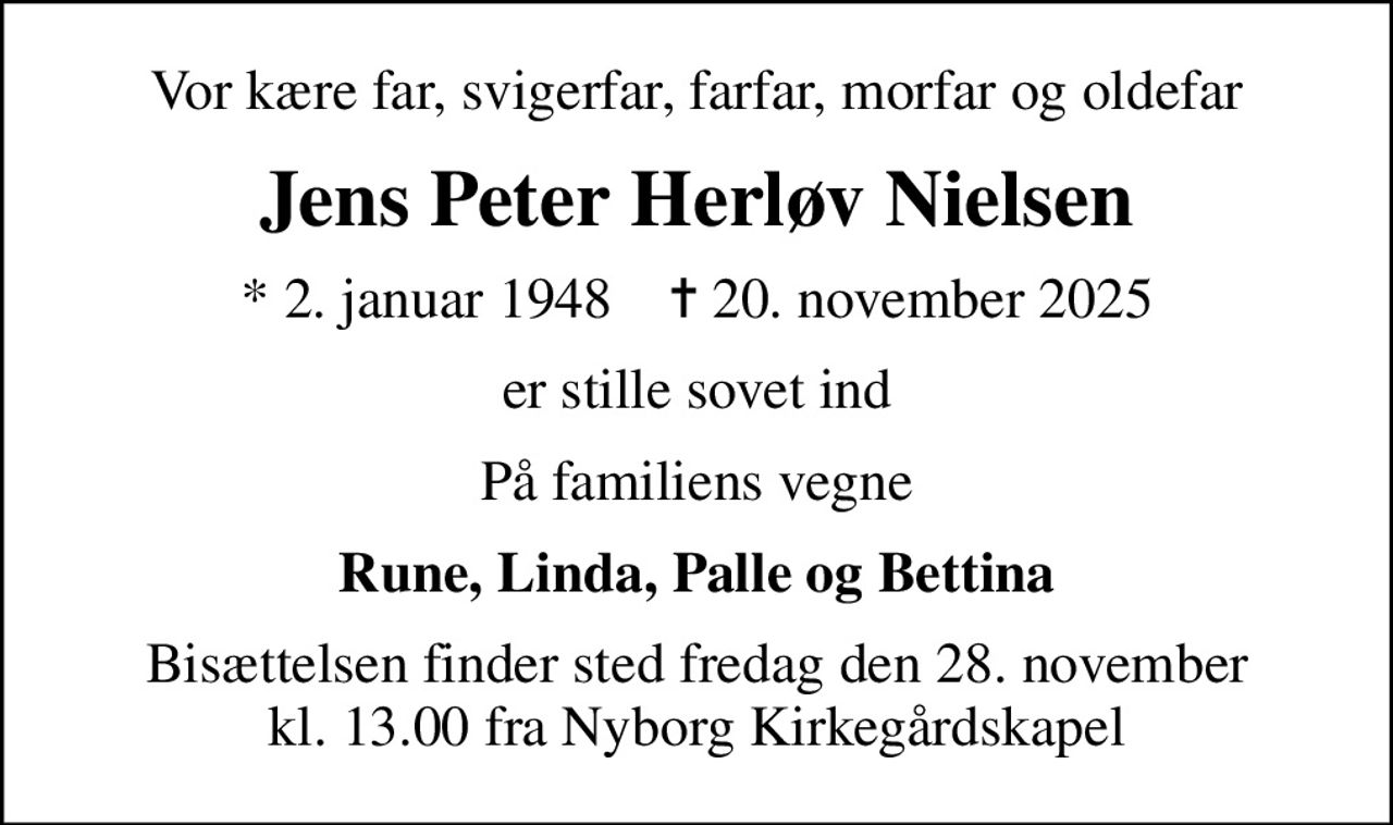 Vor kære far, svigerfar, farfar, morfar og oldefar
Jens Peter Herløv Nielsen
* 2. januar 1948    ✝ 20. november 2025
er stille sovet ind
På familiens vegne
Rune, Linda, Palle og Bettina
Bisættelsen finder sted fredag den 28. november kl. 13.00 fra Nyborg Kirkegårdskapel
