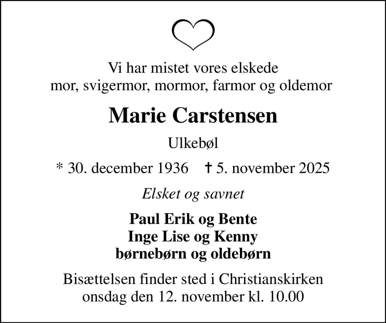Vi har mistet vores elskede mor, svigermor, mormor, farmor og oldemor 
Marie Carstensen
Ulkebøl
* 30. december 1936    ✝ 5. november 2025
Elsket og savnet
Paul Erik og Bente Inge Lise og Kenny børnebørn og oldebørn
Bisættelsen finder sted i Christianskirken  onsdag den 12. november kl. 10.00