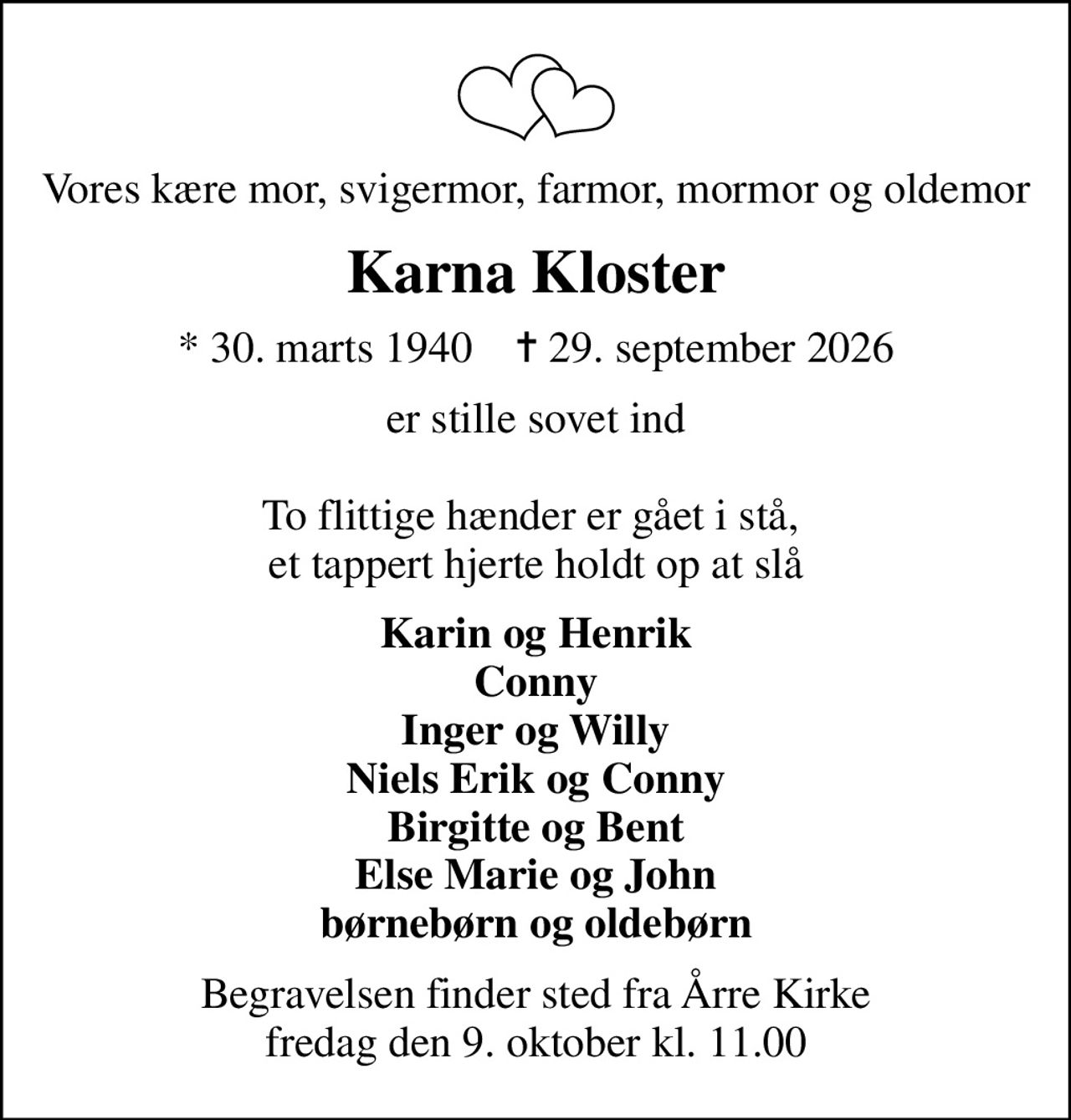 Vores kære mor, svigermor, farmor, mormor og oldemor
Karna Kloster
* 30. marts 1940    ✝ 29. september 2026
er stille sovet ind  To flittige hænder er gået i stå,  et tappert hjerte holdt op at slå
Karin og Henrik Conny Inger og Willy Niels Erik og Conny Birgitte og Bent Else Marie og John børnebørn og oldebørn
Begravelsen finder sted fra Årre Kirke  fredag den 9. oktober kl. 11.00