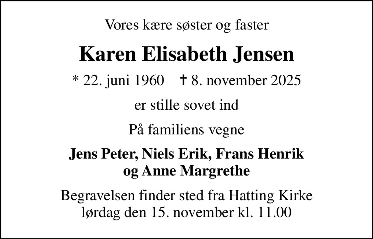 Vores kære søster og faster
Karen Elisabeth Jensen
* 22. juni 1960    ✝ 8. november 2025
er stille sovet ind
På familiens vegne
Jens Peter, Niels Erik, Frans Henrik og Anne Margrethe
Begravelsen finder sted fra Hatting Kirke  lørdag den 15. november kl. 11.00