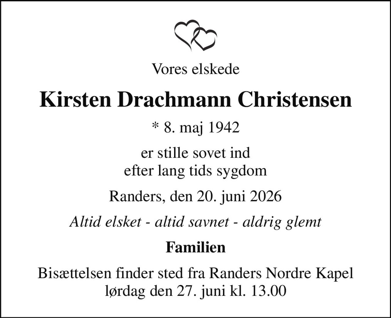 Vores elskede
Kirsten Drachmann Christensen
* 8. maj 1942
er stille sovet ind efter lang tids sygdom
Randers, den 20. juni 2026
Altid elsket - altid savnet - aldrig glemt
Familien
Bisættelsen finder sted fra Randers Nordre Kapel  lørdag den 27. juni kl. 13.00