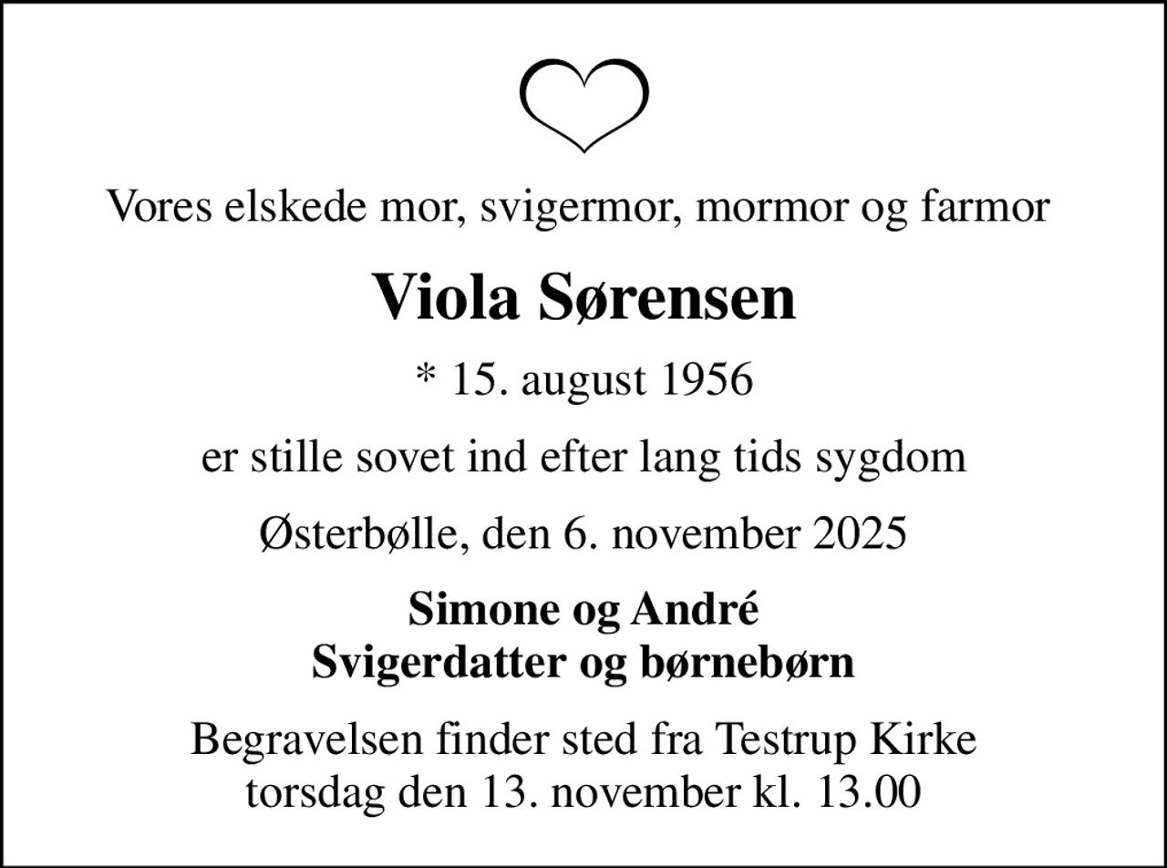 Vores elskede mor, svigermor, mormor og farmor 
Viola Sørensen
* 15. august 1956
er stille sovet ind efter lang tids sygdom
Østerbølle, den 6. november 2025
Simone og André Svigerdatter og børnebørn
Begravelsen finder sted fra Testrup Kirke  torsdag den 13. november kl. 13.00