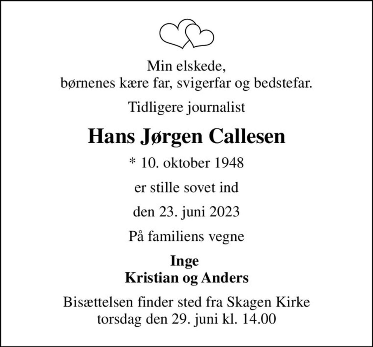 Min elskede, børnenes kære far, svigerfar og bedstefar.
tidligere journalist
Hans Jørgen Callesen
* 10. oktober 1948
er stille sovet ind
den 23. juni 2023
På familiens vegne
Inge  Kristian og Anders
Bisættelsen finder sted fra Skagen Kirke  torsdag den 29. juni kl. 14.00