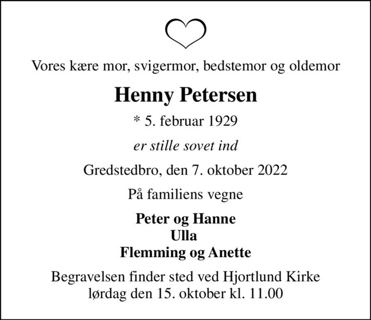 Vores kære mor, svigermor, bedstemor og oldemor
Henny Petersen
* 5. februar 1929
er stille sovet ind
Gredstedbro, den 7. oktober 2022
På familiens vegne
Peter og Hanne Ulla  Flemming og Anette
Begravelsen finder sted ved Hjortlund Kirke  lørdag den 15. oktober kl. 11.00