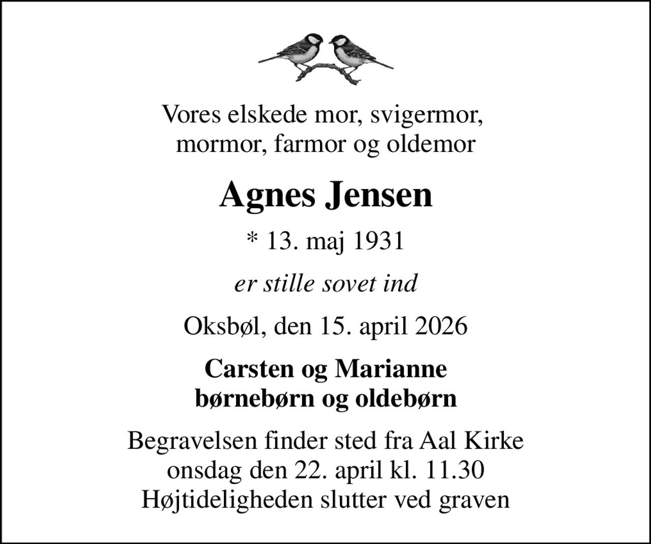 Vores elskede mor, svigermor,  mormor, farmor og oldemor
Agnes Jensen
* 13. maj 1931
er stille sovet ind
Oksbøl, den 15. april 2026
Carsten og Marianne børnebørn og oldebørn
Begravelsen finder sted fra Aal Kirke  onsdag den 22. april kl. 11.30  Højtideligheden slutter ved graven