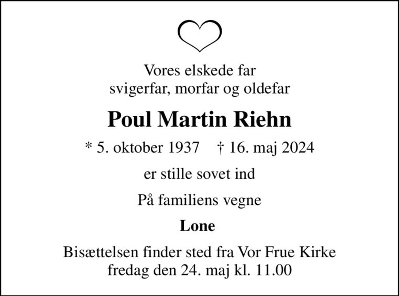 Vores elskede far svigerfar, morfar og oldefar
Poul Martin Riehn
* 5. oktober 1937    ✝ 16. maj 2024
er stille sovet ind
På familiens vegne
Lone 
Bisættelsen finder sted fra Vor Frue Kirke  fredag den 24. maj kl. 11.00
