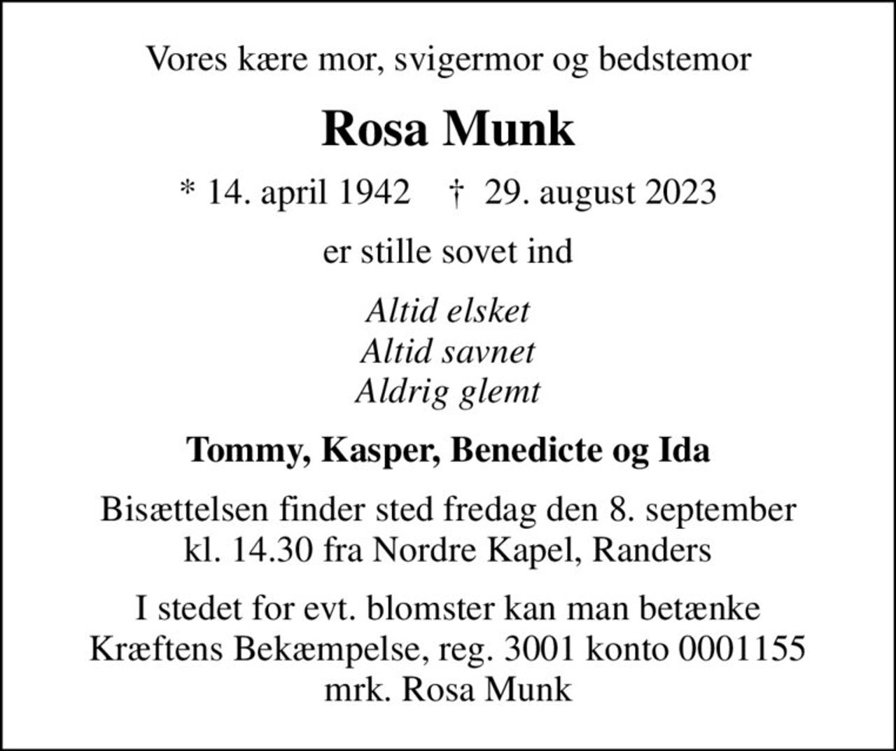 Vores kære mor, svigermor og bedstemor
Rosa Munk
* 14. april 1942    ✝ 29. august 2023
er stille sovet ind
Altid elsket Altid savnet Aldrig glemt
Tommy, Kasper, Benedicte og Ida
Bisættelsen finder sted fredag den 8. september kl. 14.30 fra Nordre Kapel, Randers
I stedet for evt. blomster kan man betænke
					Kræftens Bekæmpelse reg.3001konto0001155mrk. Rosa
					Munk