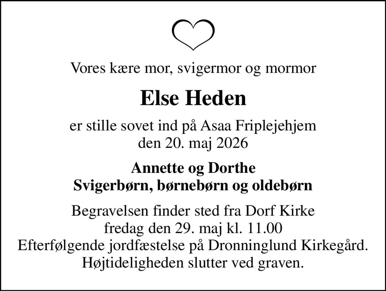 Vores kære mor, svigermor og mormor
Else Heden
er stille sovet ind på Asaa Friplejehjem den 20. maj 2026
Annette og Dorthe Svigerbørn, børnebørn og oldebørn
Begravelsen finder sted fra Dorf Kirke  fredag den 29. maj kl. 11.00  Efterfølgende jordfæstelse på Dronninglund Kirkegård. Højtideligheden slutter ved graven.