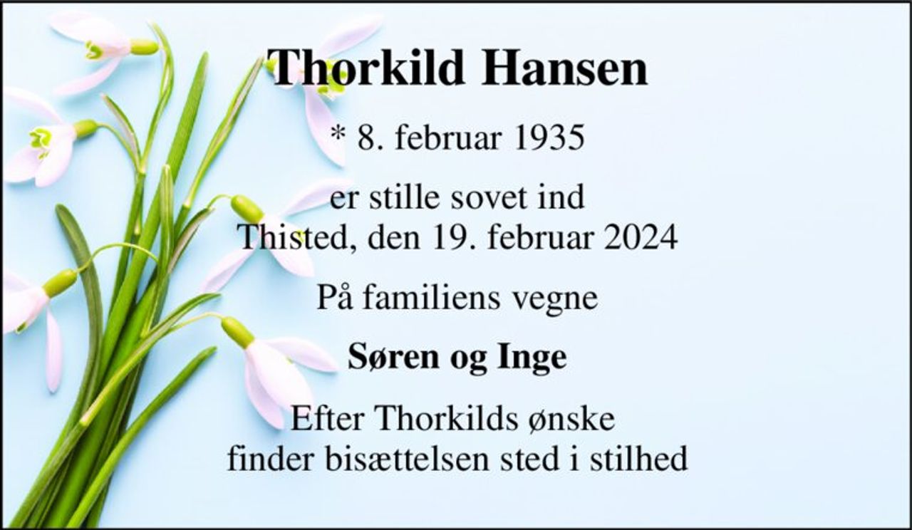 Thorkild Hansen​ 
*​ 8. februar 1935 
er stille sovet ind Thisted, den 19. februar 2024 
På familiens vegne 
Søren og Inge 
Efter Thorkilds ønske  finder bisættelsen sted i stilhed