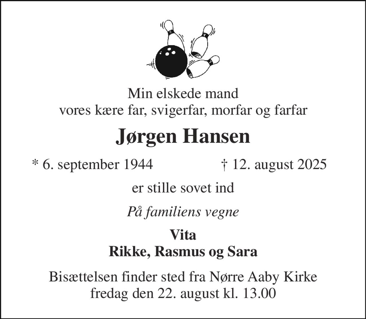 Min elskede mand vores kære far, svigerfar, morfar og farfar 
Jørgen Hansen 
* 6. september 1944 
† 12. august 2025 
er stille sovet ind 
På familiens vegne 
Vita Rikke, Rasmus og Sara 
Bisættelsen finder sted fra Nørre Aaby Kirke fredag den 22. august kl. 13.00