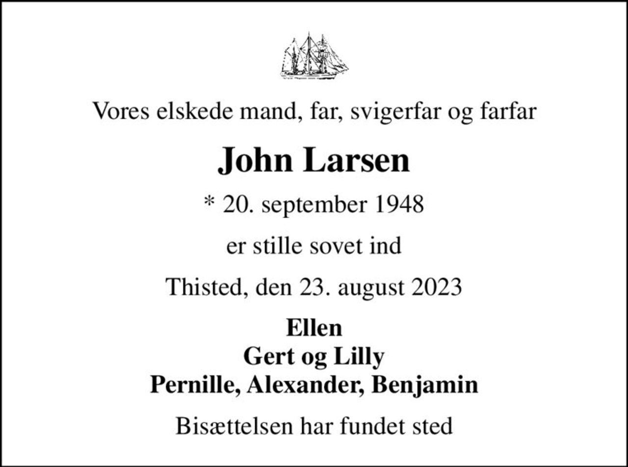 Vores elskede mand, far, svigerfar og farfar
John Larsen
* 20. september 1948
er stille sovet ind
Thisted, den 23. august 2023
Ellen Gert og Lilly Pernille, Alexander, Benjamin
Bisættelsen har fundet sted