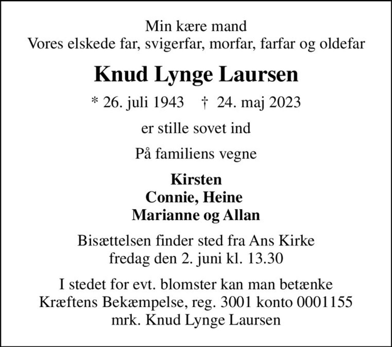 Min kære mand Vores elskede far, svigerfar, morfar, farfar og oldefar
Knud Lynge Laursen
* 26. juli 1943    ✝ 24. maj 2023
er stille sovet ind
På familiens vegne
Kirsten Connie, Heine  Marianne og Allan
Bisættelsen finder sted fra Ans Kirke  fredag den 2. juni kl. 13.30 
I stedet for evt. blomster kan man betænke
					Kræftens Bekæmpelse reg.3001konto0001155mrk. Knud Lynge
					Laursen