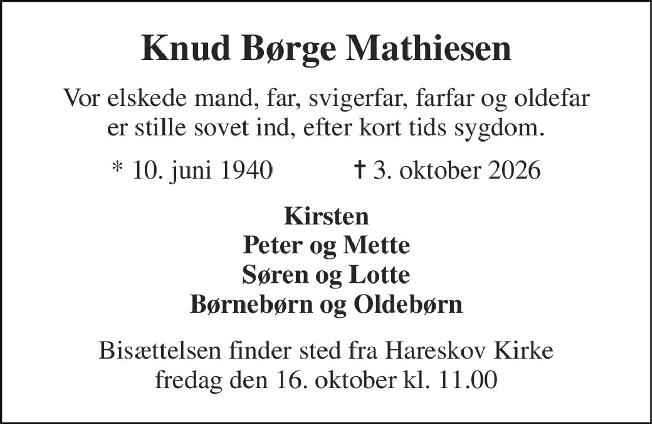 Knud Børge Mathiesen 
Vor elskede mand, far, svigerfar, farfar og oldefar er stille sovet ind, efter kort tids sygdom. 
★ 10. juni 1940            ✝ 3. oktober 2026 
Kirsten Peter og Mette Søren og Lotte Børnebørn og Oldebørn 
Bisættelsen finder sted fra Hareskov Kirke fredag den 16. oktober kl. 11.00