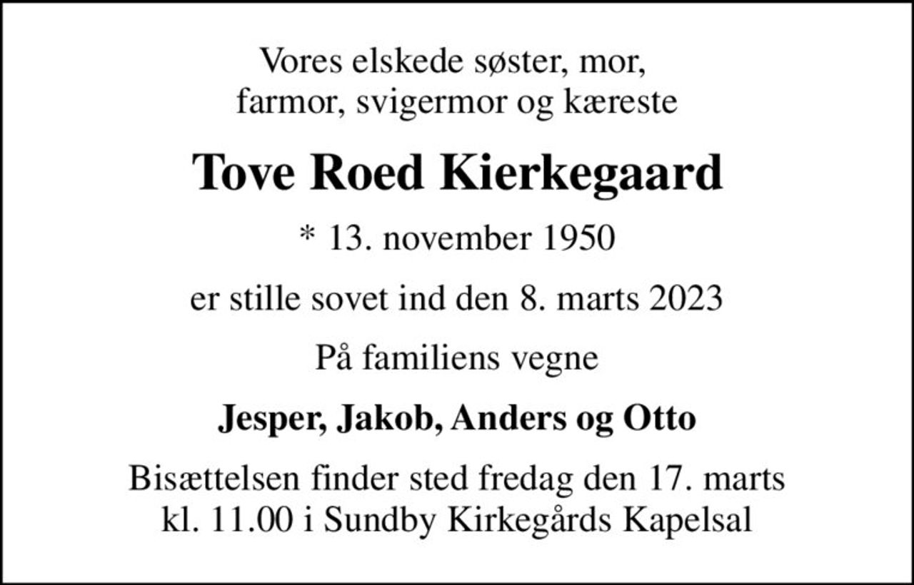 Vores elskede søster, mor,  farmor, svigermor og kæreste
Tove Roed Kierkegaard
* 13. november 1950
er stille sovet ind den 8. marts 2023
På familiens vegne
Jesper, Jakob, Anders og Otto
Bisættelsen finder sted fredag den 17. marts kl. 11.00 i Sundby Kirkegårds Kapelsal