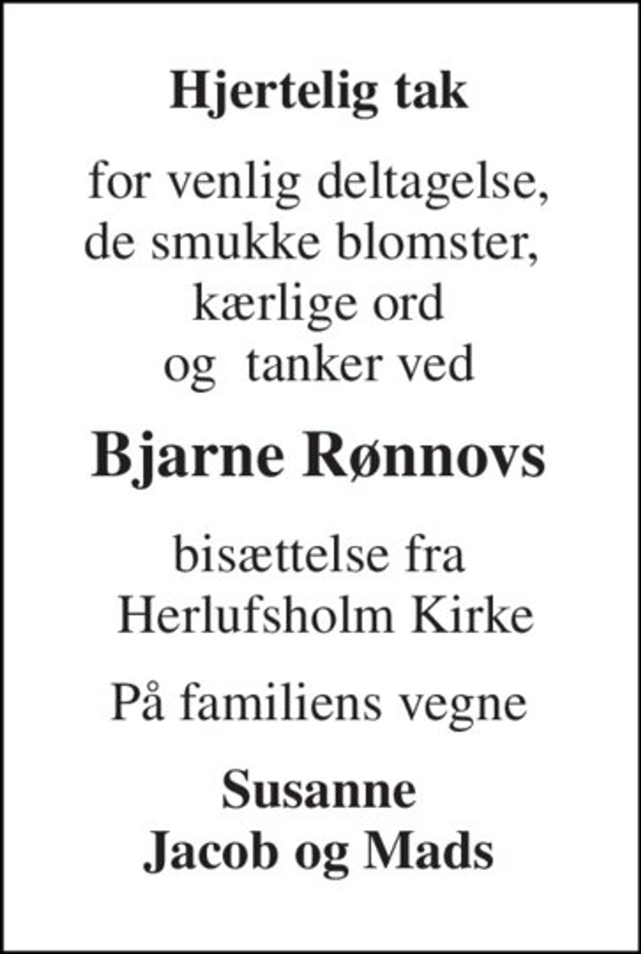 Hjertelig tak 
for venlig deltagelse, de smukke blomster,  kærlige ord og  tanker ved 
Bjarne Rønnovs 
bisættelse fra  Herlufsholm Kirke 
På familiens vegne 
Susanne Jacob og Mads