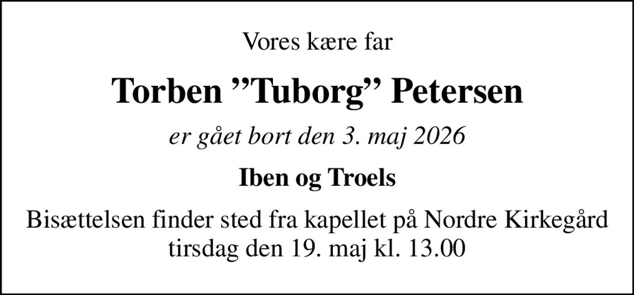 Vores kære far
Torben Tuborg Petersen
er gået bort den 3. maj 2026
Iben og Troels
Bisættelsen finder sted fra kapellet på Nordre Kirkegård tirsdag den 19. maj kl. 13.00