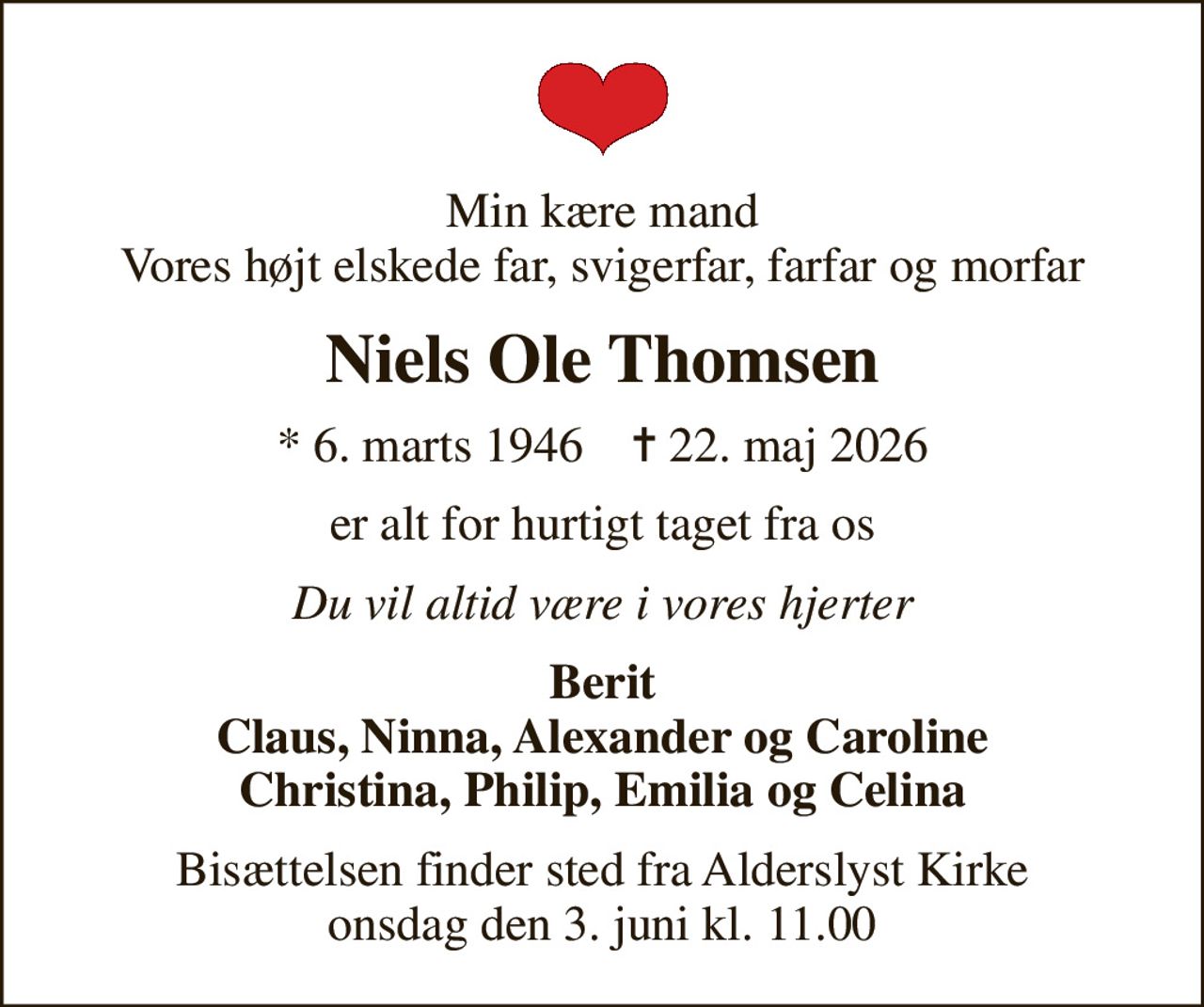 Min kære mand Vores højt elskede far, svigerfar, farfar og morfar
Niels Ole Thomsen
* 6. marts 1946    ✝ 22. maj 2026
er alt for hurtigt taget fra os
Du vil altid være i vores hjerter
Berit Claus, Ninna, Alexander og Caroline Christina, Philip, Emilia og Celina
Bisættelsen finder sted fra Alderslyst Kirke  onsdag den 3. juni kl. 11.00