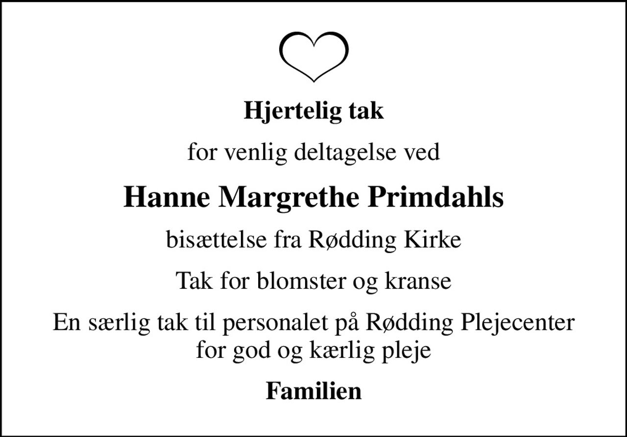 Hjertelig tak
for venlig deltagelse ved
Hanne Margrethe Primdahls
bisættelse fra Rødding Kirke
Tak for blomster og kranse
En særlig tak til personalet på Rødding Plejecenter for god og kærlig pleje
Familien