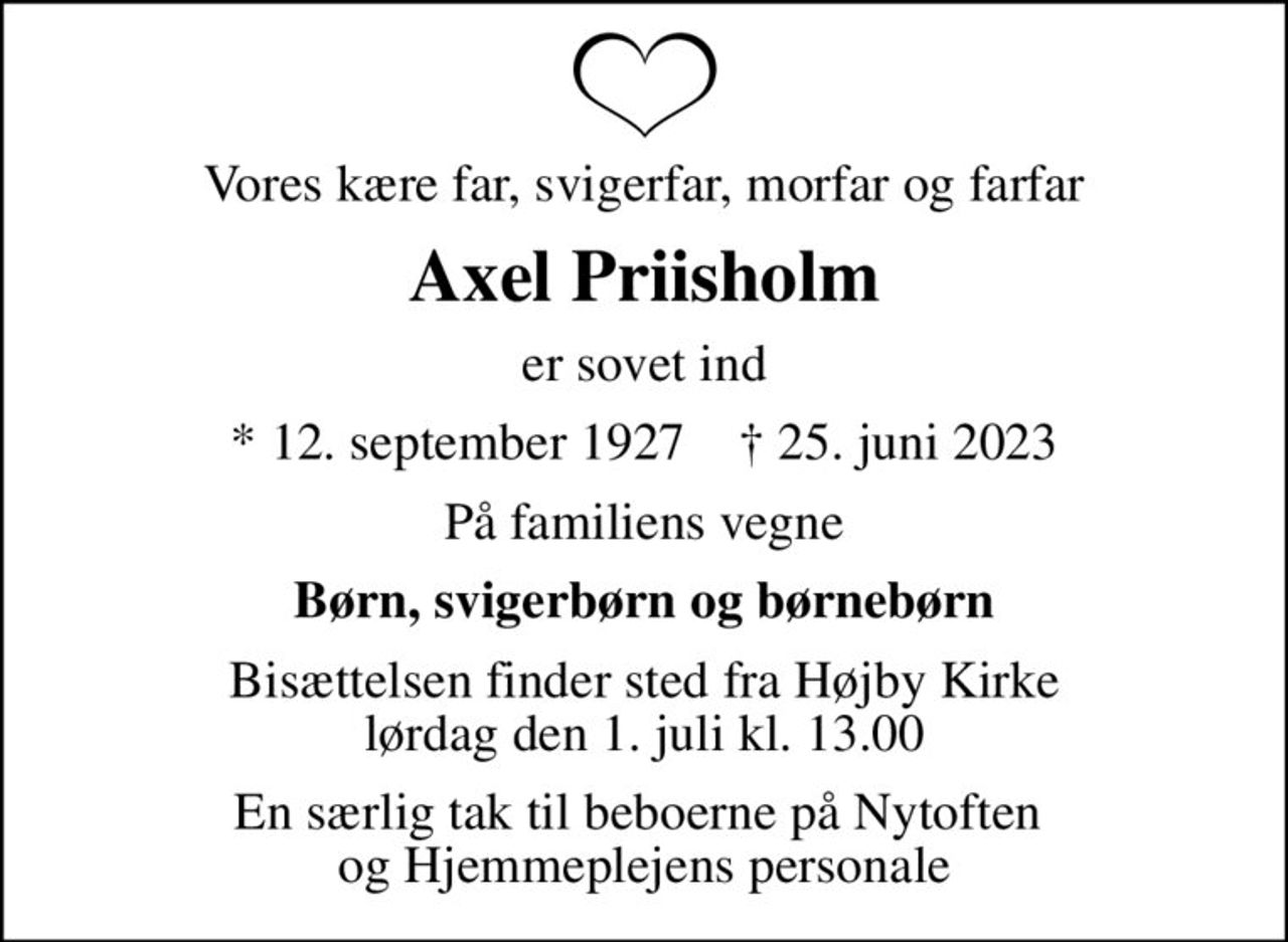 Vores kære far, svigerfar, morfar og farfar
Axel Priisholm
er sovet ind
* 12. september 1927    ✝ 25. juni 2023
På familiens vegne
Børn, svigerbørn og børnebørn
Bisættelsen finder sted fra Højby Kirke  lørdag den 1. juli kl. 13.00 
En særlig tak til beboerne på Nytoften  og Hjemmeplejens personale
