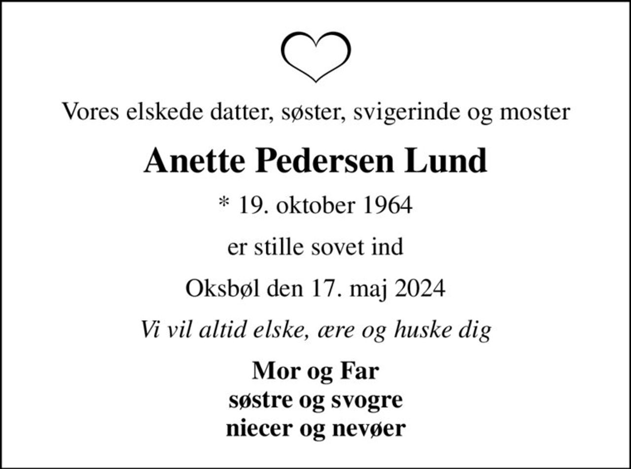 Vores elskede datter, søster, svigerinde og moster
Anette Pedersen Lund
* 19. oktober 1964
er stille sovet ind
Oksbøl den 17. maj 2024
Vi vil altid elske, ære og huske dig
Mor og Far søstre og svogre niecer og nevøer