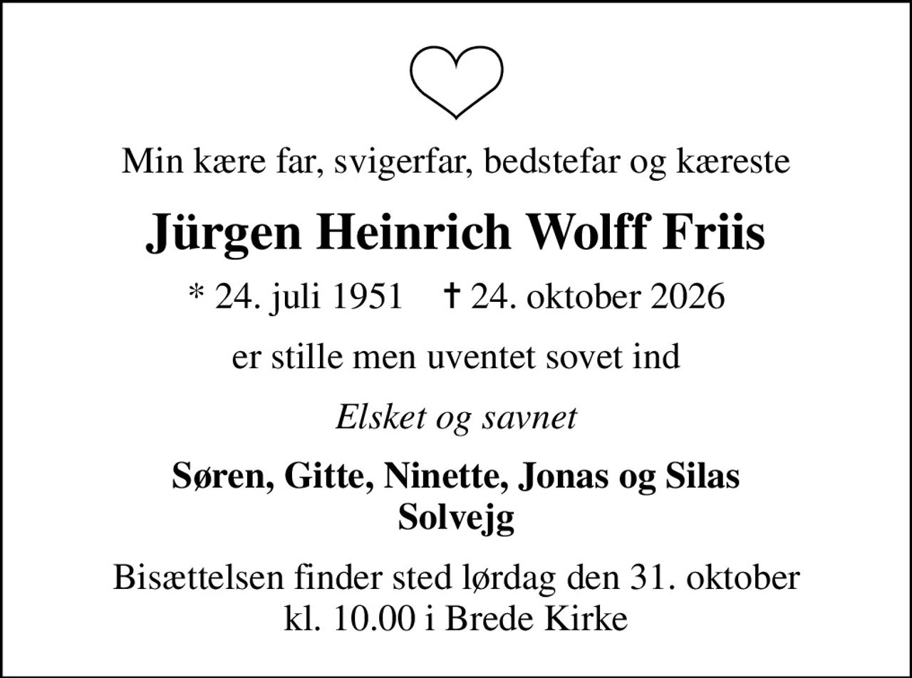 Min kære far, svigerfar, bedstefar og kæreste
Jürgen Heinrich Wolff Friis
* 24. juli 1951    ✝ 24. oktober 2026
er stille men uventet sovet ind
Elsket og savnet
Søren, Gitte, Ninette, Jonas og Silas Solvejg
Bisættelsen finder sted lørdag den 31. oktober kl. 10.00 i Brede Kirke