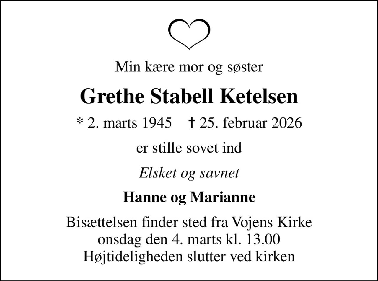 Min kære mor og søster
Grethe Stabell Ketelsen
* 2. marts 1945    ✝ 25. februar 2026
er stille sovet ind
Elsket og savnet
Hanne og Marianne
Bisættelsen finder sted fra Vojens Kirke  onsdag den 4. marts kl. 13.00  Højtideligheden slutter ved kirken