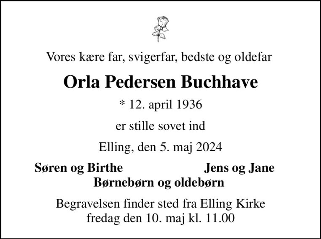 Vores kære far, svigerfar, bedste og oldefar 
Orla Pedersen Buchhave
* 12. april 1936
er stille sovet ind
Elling, den 5. maj 2024
Søren og Birthe 
Jens og Jane 
Begravelsen finder sted fra Elling Kirke  fredag den 10. maj kl. 11.00