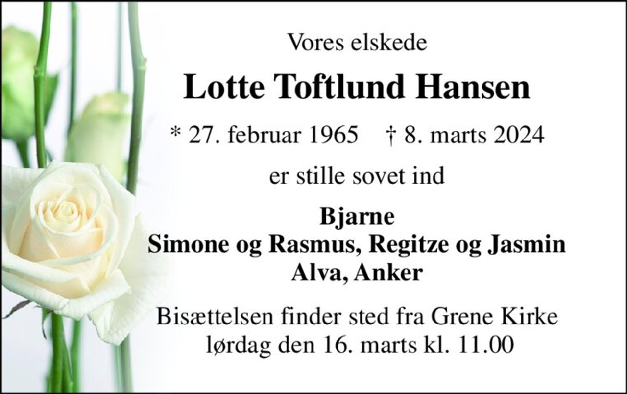 Vores elskede 
Lotte Toftlund Hansen 
*​ 27. februar 1965​    †​ 8. marts 2024 
er stille sovet ind 
Bjarne Simone og Rasmus, Regitze og Jasmin Alva, Anker 
Bisættelsen​ finder sted fra Grene Kirke  lørdag den 16. marts​ kl. 11.00