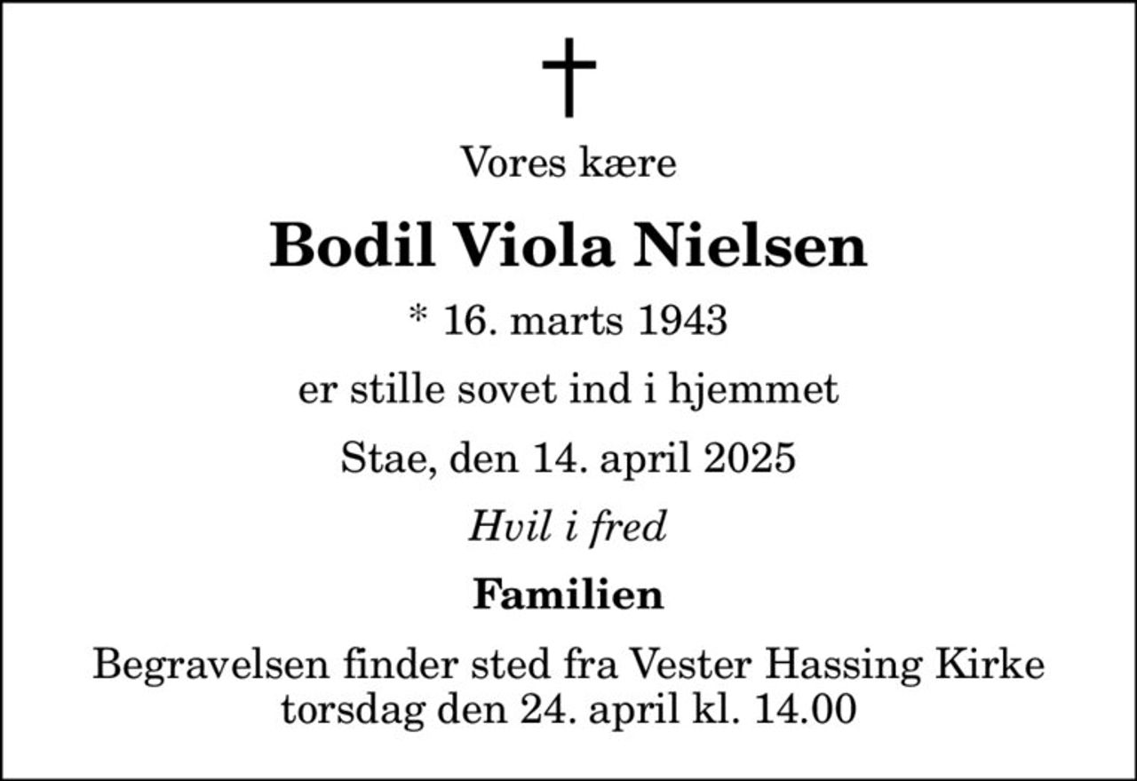 Vores kære
Bodil Viola Nielsen
* 16. marts 1943
er stille sovet ind i hjemmet
Stae, den 14. april 2025
Hvil i fred
Familien
Begravelsen finder sted fra Vester Hassing Kirke  torsdag den 24. april kl. 14.00