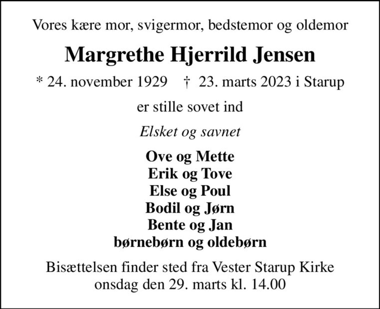 Vores kære mor, svigermor, bedstemor og oldemor
Margrethe Hjerrild Jensen
* 24. november 1929    ✝ 23. marts 2023 i Starup
er stille sovet ind
Elsket og savnet
Ove og Mette Erik og Tove Else og Poul Bodil og Jørn Bente og Jan børnebørn og oldebørn
Bisættelsen finder sted fra Vester Starup Kirke  onsdag den 29. marts kl. 14.00