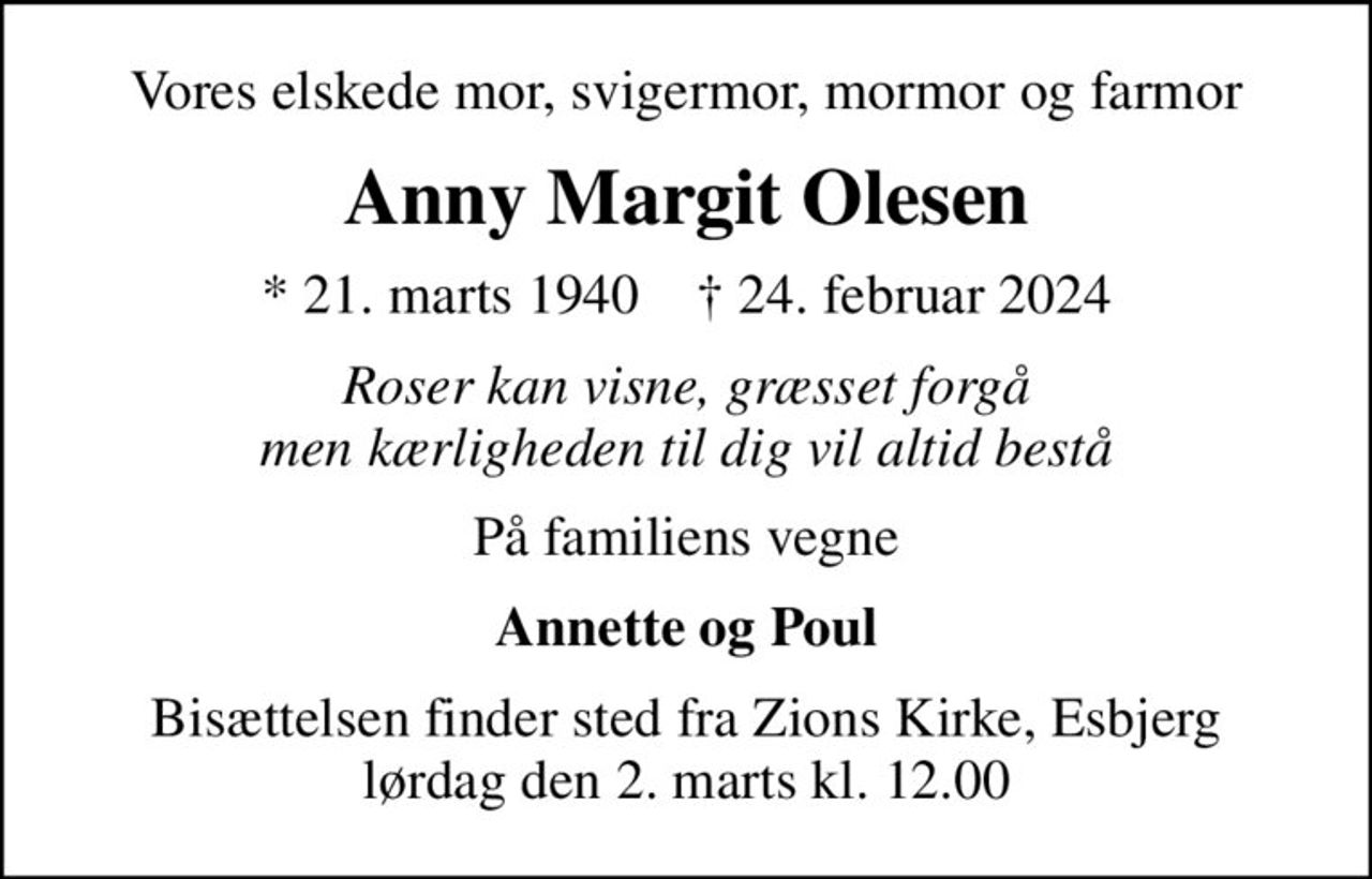 Vores elskede mor, svigermor, mormor og farmor
Anny Margit Olesen
* 21. marts 1940    ✝ 24. februar 2024
Roser kan visne, græsset forgå men kærligheden til dig vil altid bestå
På familiens vegne
Annette og Poul
Bisættelsen finder sted fra Zions Kirke, Esbjerg  lørdag den 2. marts kl. 12.00