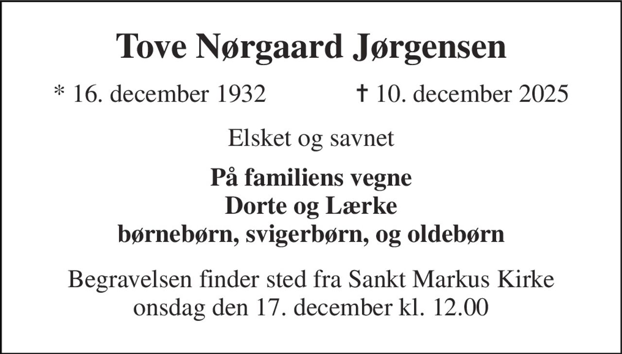 Tove Nørgaard Jørgensen 
*​ 16. december 1932​              ✝​ 10. december 2025 
Elsket og savnet 
På familiens vegne Dorte og Lærke børnebørn, svigerbørn, og oldebørn 
Begravelsen​ finder sted fra Sankt Markus Kirke​ onsdag den 17. december​ kl. 12.00