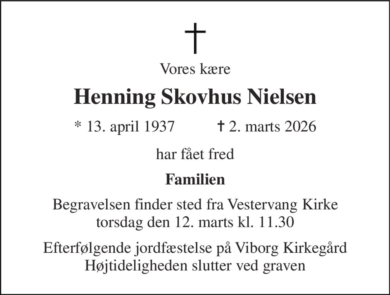 Vores kære 
Henning Skovhus Nielsen 
* 13. april 1937 
✝ 2. marts 2026 
har fået fred 
Familien 
Begravelsen finder sted fra Vestervang Kirke torsdag den 12. marts kl. 11.30 
Efterfølgende jordfæstelse på Viborg Kirkegård Højtideligheden slutter ved graven