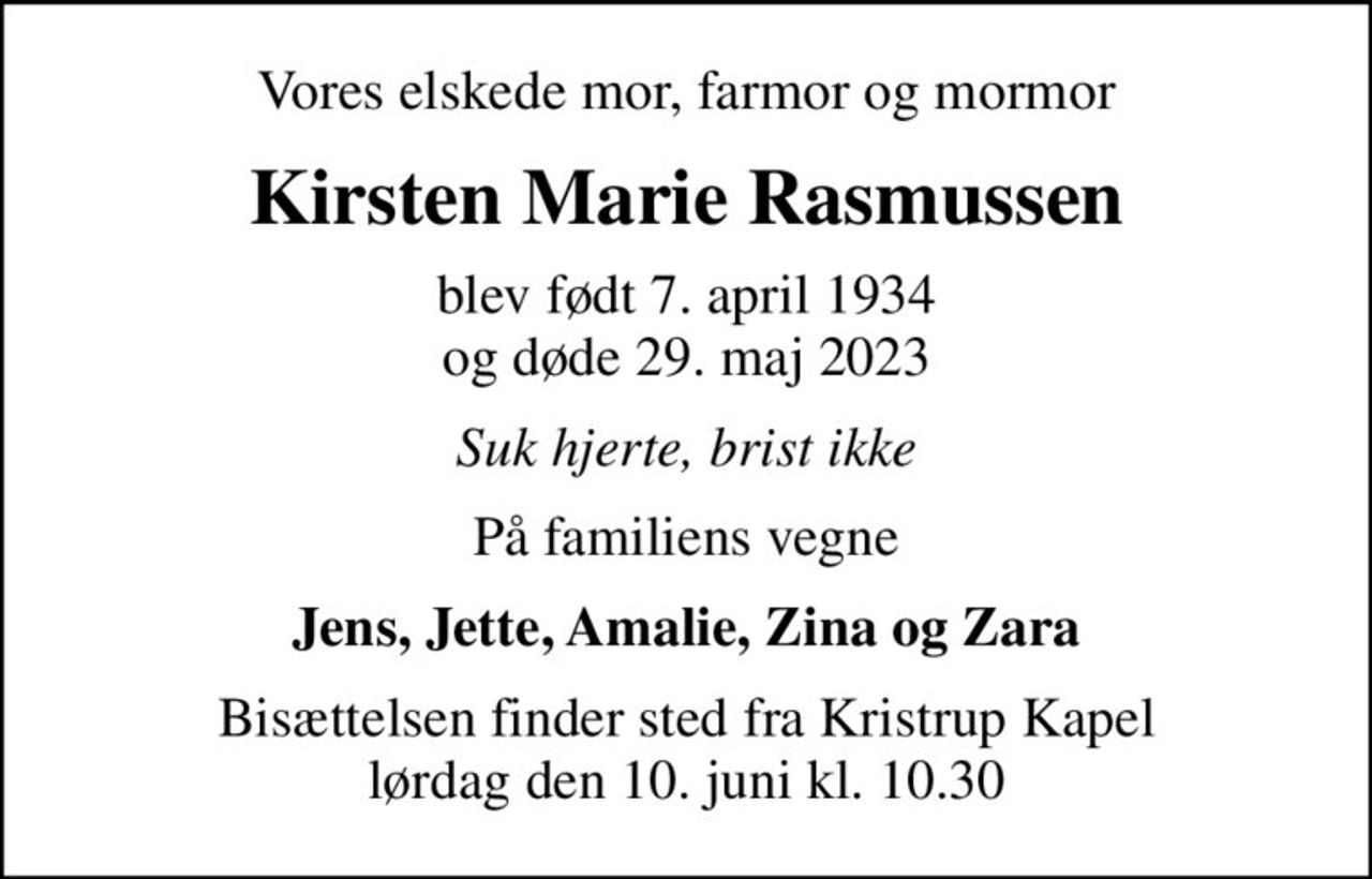 Vores elskede mor, farmor og mormor
Kirsten Marie Rasmussen
blev født 7. april 1934 og døde 29. maj 2023
Suk hjerte, brist ikke
På familiens vegne
Jens, Jette, Amalie, Zina og Zara
Bisættelsen finder sted fra Kristrup Kapel  lørdag den 10. juni kl. 10.30