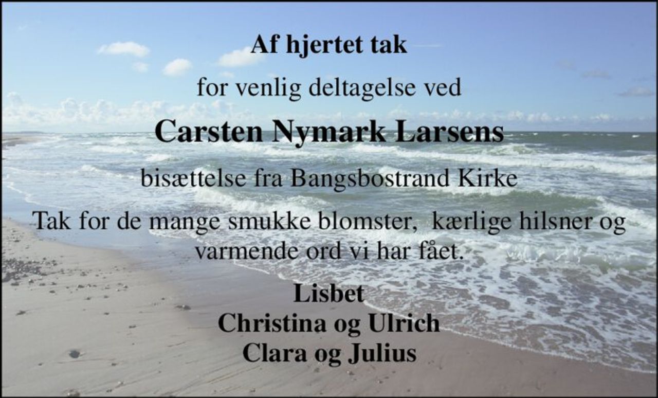 Af hjertet tak 
for venlig deltagelse ved 
Carsten Nymark Larsens 
bisættelse fra Bangsbostrand Kirke 
Tak for de mange smukke blomster,  kærlige hilsner og varmende ord vi har fået. 
Lisbet Christina og Ulrich Clara og Julius
