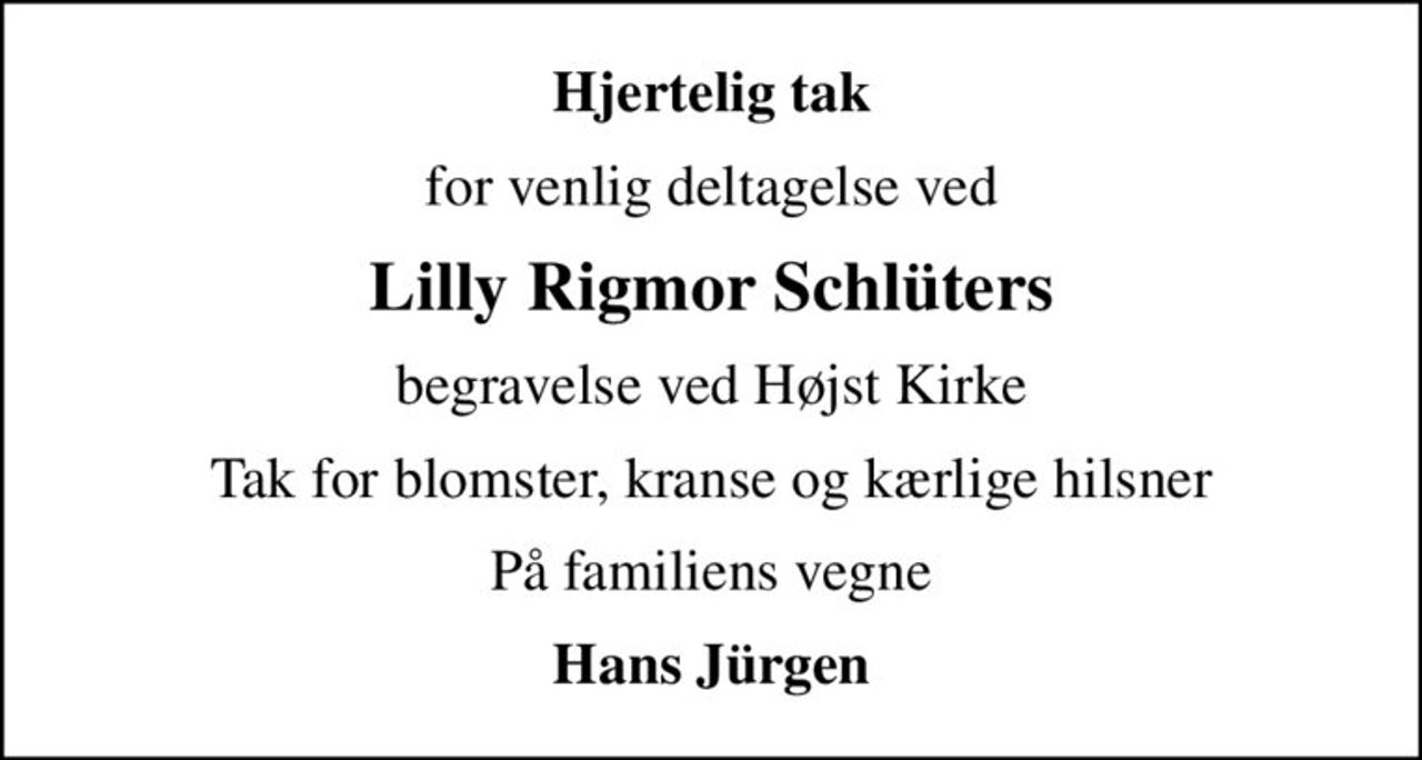 Hjertelig tak
for venlig deltagelse ved
Lilly Rigmor Schlüters
begravelse ved Højst Kirke
Tak for blomster, kranse og kærlige hilsner
På familiens vegne
Hans Jürgen