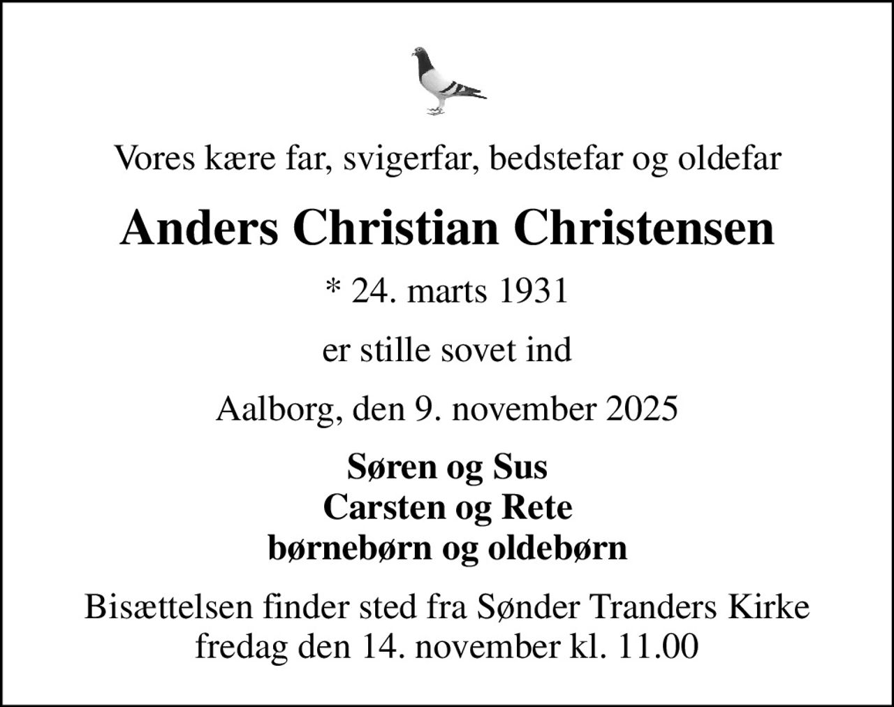 Vores kære far, svigerfar, bedstefar og oldefar
Anders Christian Christensen
* 24. marts 1931
er stille sovet ind
Aalborg, den 9. november 2025
Søren og Sus Carsten og Rete børnebørn og oldebørn
Bisættelsen finder sted fra Sønder Tranders Kirke  fredag den 14. november kl. 11.00