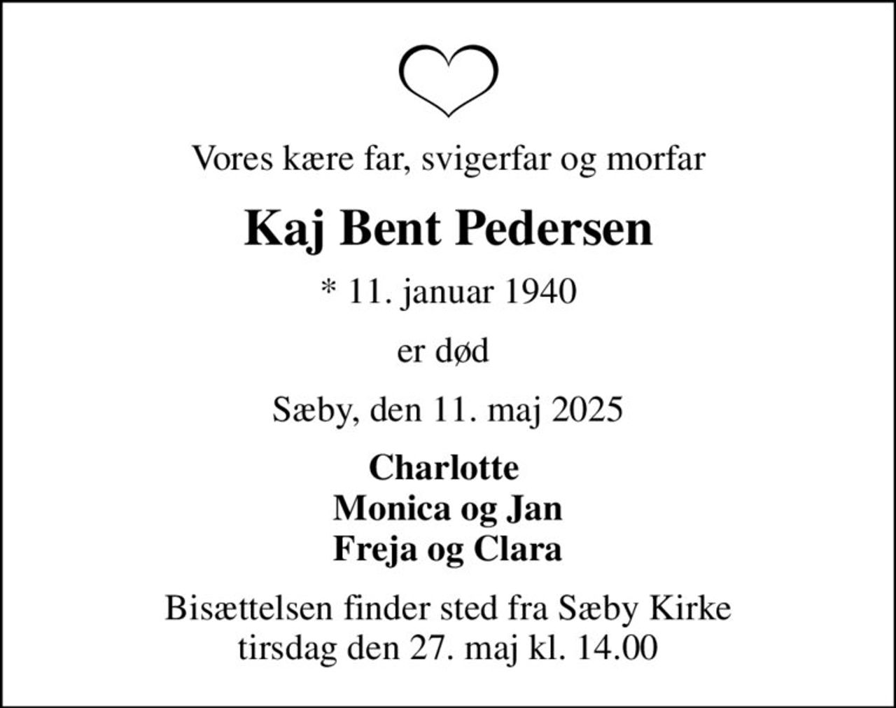 Vores kære far, svigerfar og morfar
Kaj Bent Pedersen
* 11. januar 1940
er død 
Sæby, den 11. maj 2025
Charlotte  Monica og Jan Freja og Clara
Bisættelsen finder sted fra Sæby Kirke  tirsdag den 27. maj kl. 14.00