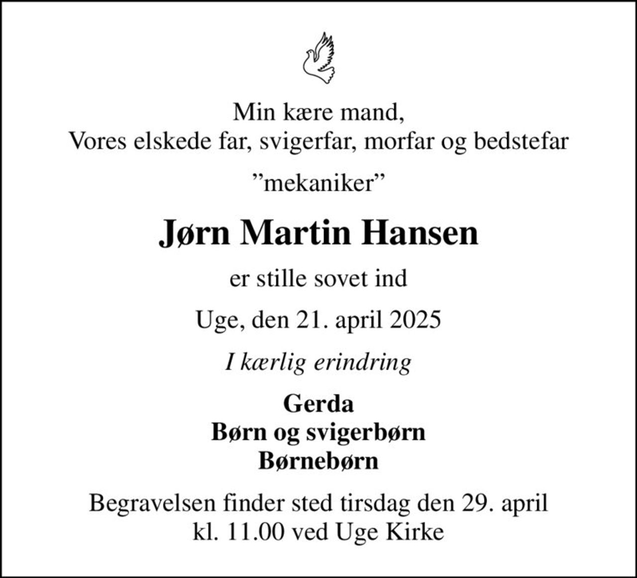 Min kære mand, Vores elskede far, svigerfar, morfar og bedstefar
mekaniker
Jørn Martin Hansen
er stille sovet ind
Uge, den 21. april 2025
I kærlig erindring
Gerda Børn og svigerbørn Børnebørn
Begravelsen finder sted tirsdag den 29. april kl. 11.00 ved Uge Kirke