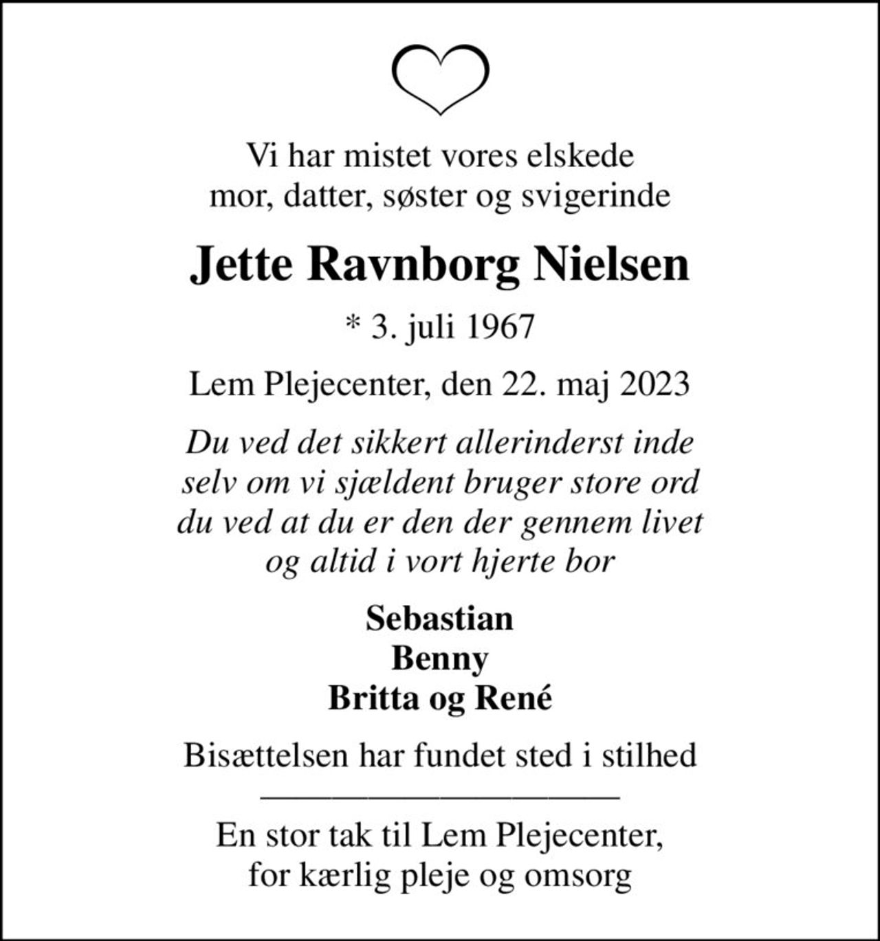 Vi har mistet vores elskede mor, datter, søster og svigerinde
Jette Ravnborg Nielsen
* 3. juli 1967
Lem Plejecenter, den 22. maj 2023
Du ved det sikkert allerinderst inde selv om vi sjældent bruger store ord du ved at du er den der gennem livet og altid i vort hjerte bor
Sebastian Benny Britta og René
Bisættelsen har fundet sted i stilhed  En stor tak til Lem Plejecenter, for kærlig pleje og omsorg