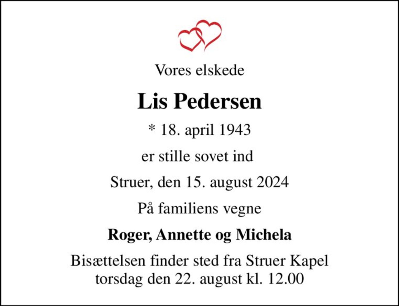Vores elskede
Lis Pedersen
* 18. april 1943
er stille sovet ind 
Struer, den 15. august 2024
På familiens vegne
Roger, Annette og Michela
Bisættelsen finder sted fra Struer Kapel  torsdag den 22. august kl. 12.00