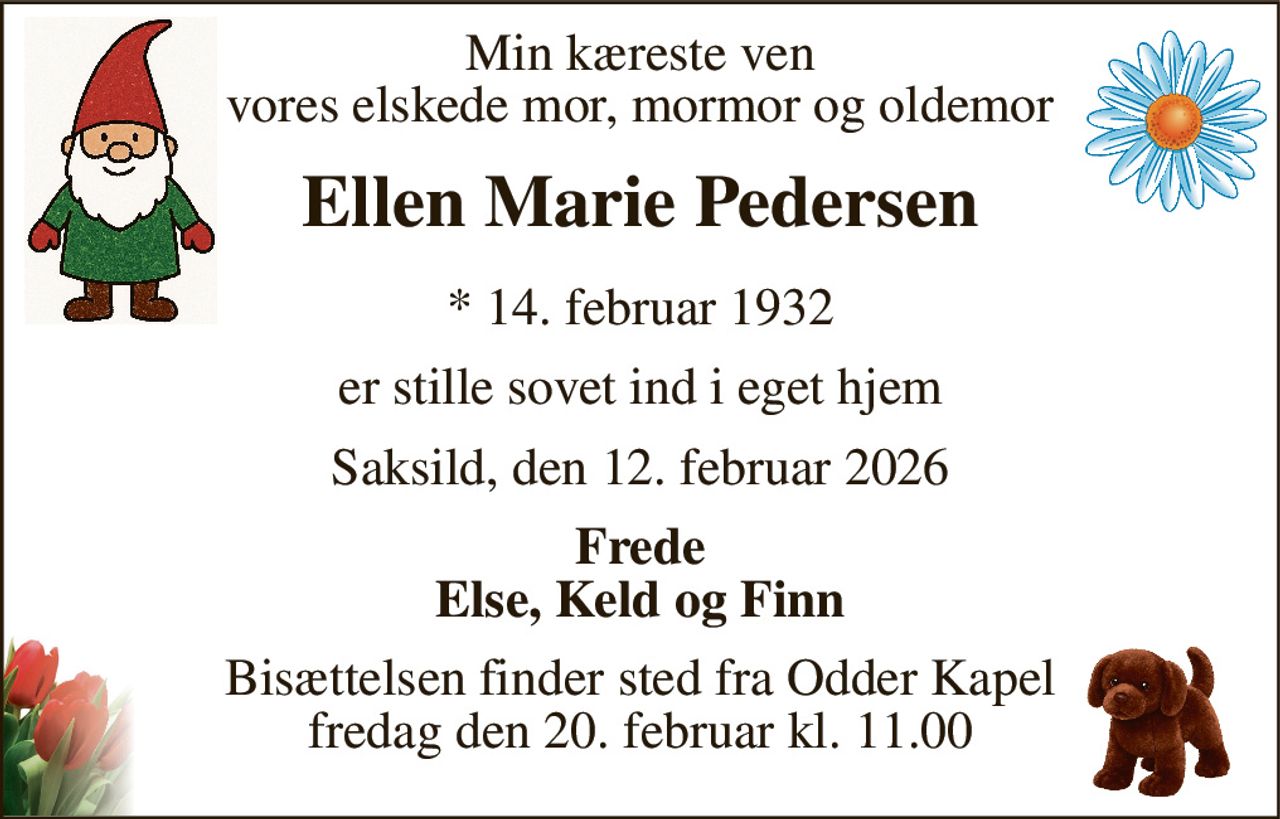 Min kæreste ven vores elskede mor, mormor og oldemor 
Ellen Marie Pedersen 
*​ 14. februar 1932 
er stille sovet ind i eget hjem 
Saksild, den 12. februar 2026 
Frede Else, Keld og Finn 
Bisættelsen​ finder sted fra Odder Kapel​ fredag den 20. februar​ kl. 11.00