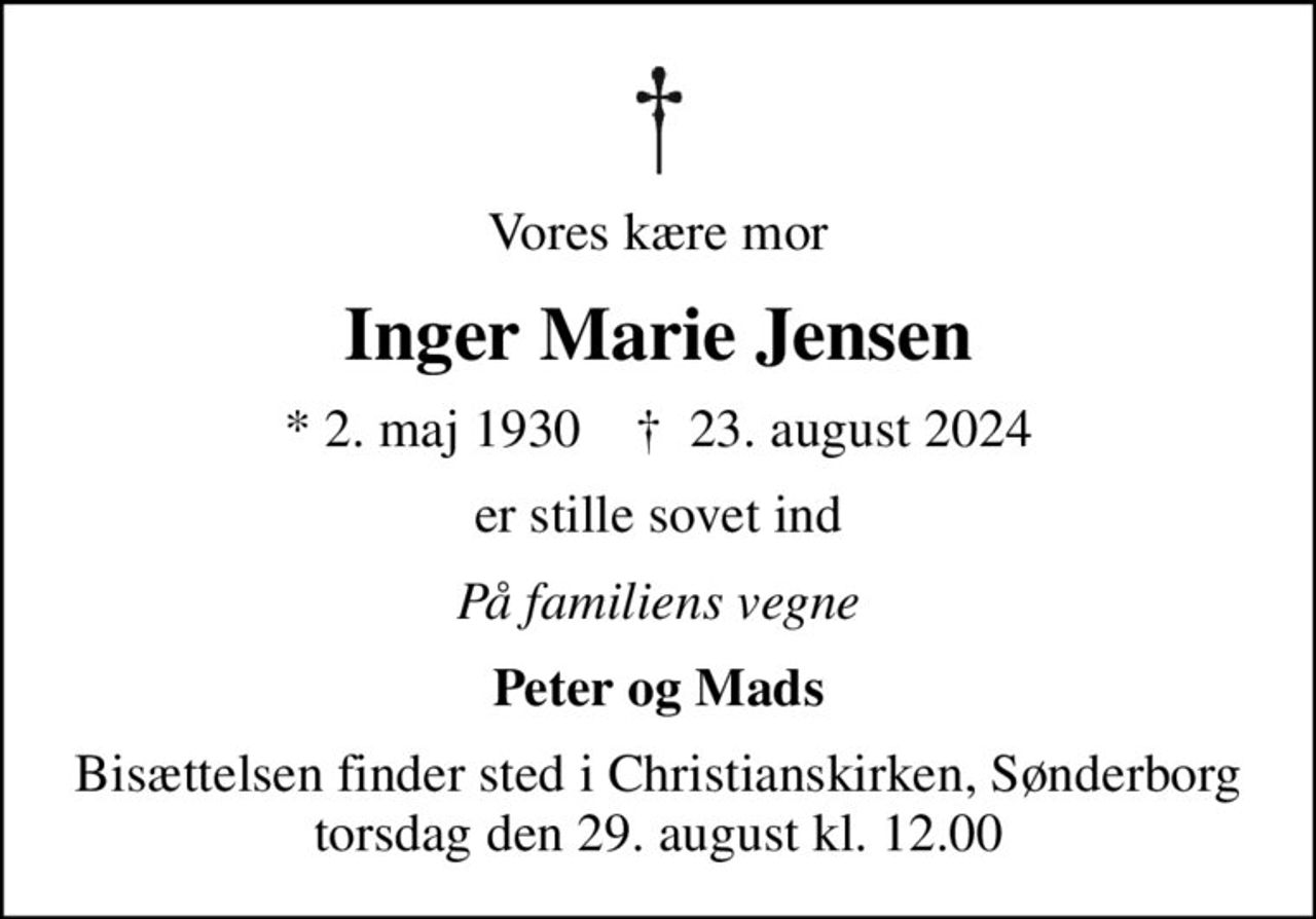 Vores kære mor
Inger Marie Jensen
* 2. maj 1930    ✝ 23. august 2024
er stille sovet ind
På familiens vegne
Peter og Mads
Bisættelsen finder sted i Christianskirken, Sønderborg  torsdag den 29. august kl. 12.00