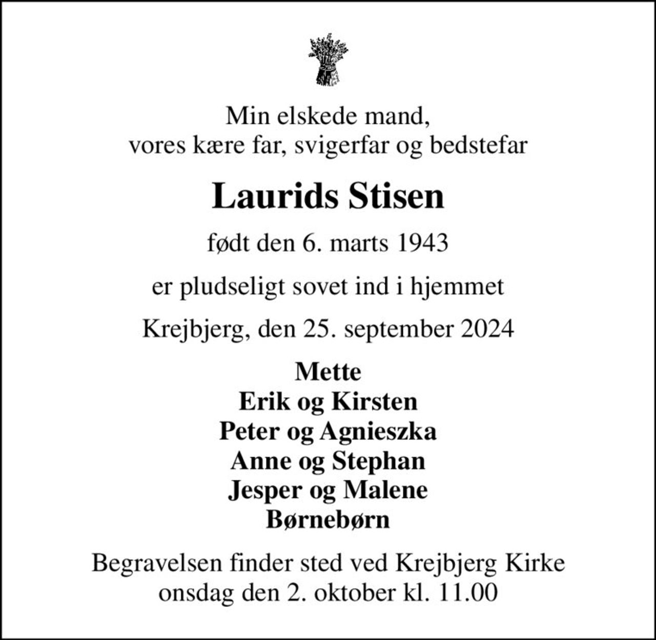 Min elskede mand, vores kære far, svigerfar og bedstefar
Laurids Stisen
født den 6. marts 1943
er pludseligt sovet ind i hjemmet
Krejbjerg, den 25. september 2024
Mette Erik og Kirsten Peter og Agnieszka Anne og Stephan Jesper og Malene Børnebørn
Begravelsen finder sted ved Krejbjerg Kirke  onsdag den 2. oktober kl. 11.00