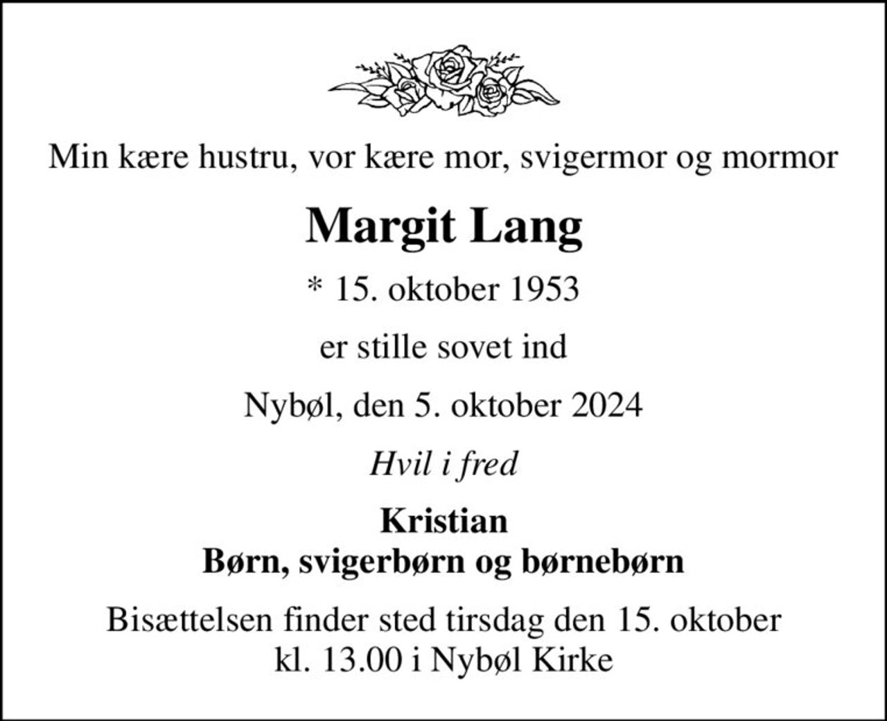Min kære hustru, vor kære mor, svigermor og mormor
Margit Lang
* 15. oktober 1953
er stille sovet ind
Nybøl, den 5. oktober 2024
Hvil i fred
Kristian Børn, svigerbørn og børnebørn
Bisættelsen finder sted tirsdag den 15. oktober kl. 13.00 i Nybøl Kirke