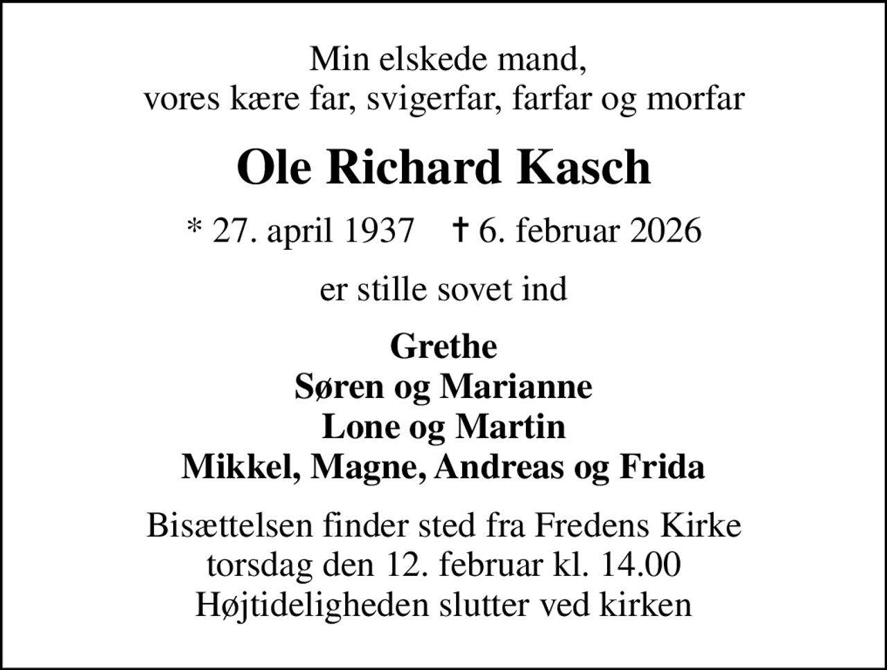 Min elskede mand, vores kære far, svigerfar, farfar og morfar
Ole Richard Kasch
* 27. april 1937    ✝ 6. februar 2026
er stille sovet ind
Grethe Søren og Marianne Lone og Martin Mikkel, Magne, Andreas og Frida
Bisættelsen finder sted fra Fredens Kirke  torsdag den 12. februar kl. 14.00  Højtideligheden slutter ved kirken