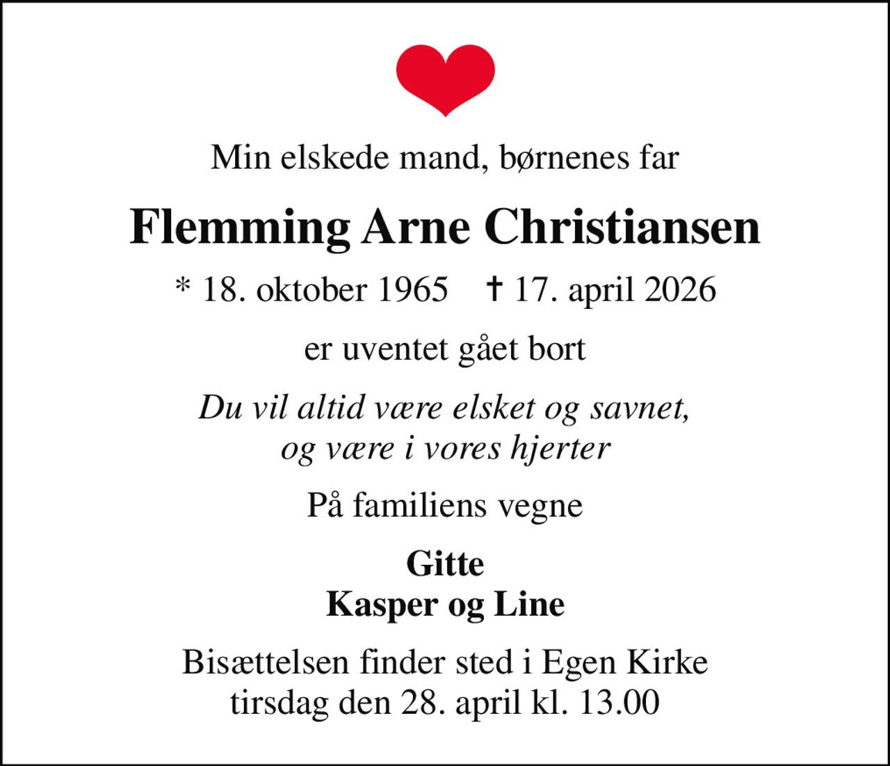 Min elskede mand, børnenes far
Flemming Arne Christiansen
* 18. oktober 1965    ✝ 17. april 2026
er uventet gået bort
Du vil altid være elsket og savnet, og være i vores hjerter
På familiens vegne
Gitte Kasper og Line
Bisættelsen finder sted i Egen Kirke  tirsdag den 28. april kl. 13.00