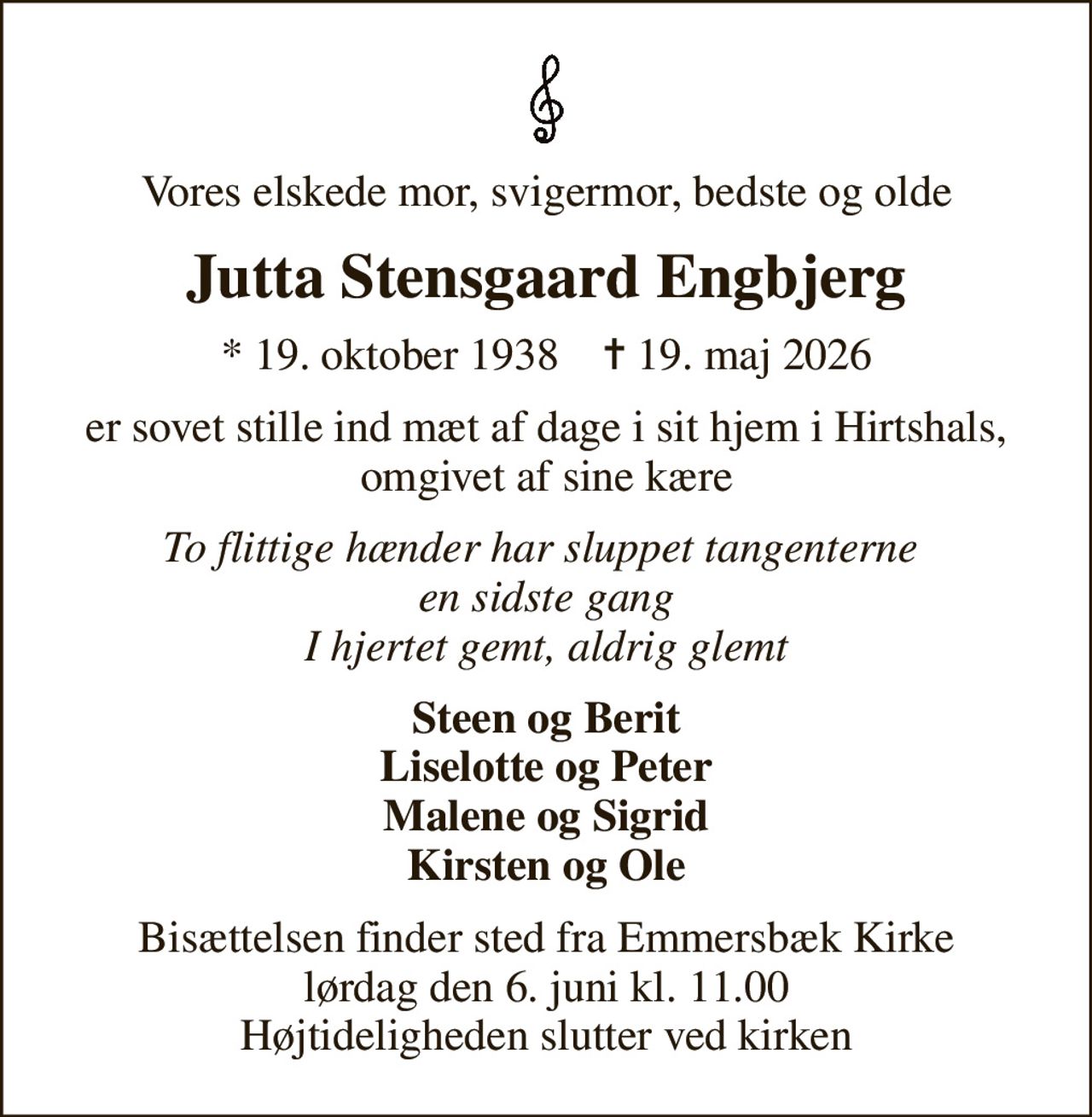 Vores elskede mor, svigermor, bedste og olde
Jutta Stensgaard Engbjerg
* 19. oktober 1938    ✝ 19. maj 2026
er sovet stille ind mæt af dage i sit hjem i Hirtshals, omgivet af sine kære
To flittige hænder har sluppet tangenterne  en sidste gang I hjertet gemt, aldrig glemt
Steen og Berit Liselotte og Peter Malene og Sigrid Kirsten og Ole
Bisættelsen finder sted fra Emmersbæk Kirke  lørdag den 6. juni kl. 11.00  Højtideligheden slutter ved kirken