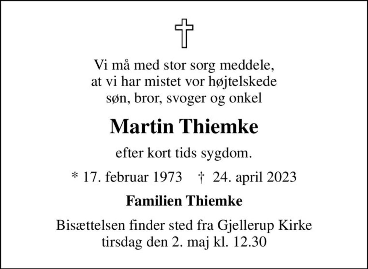 Vi må med stor sorg meddele, at vi har mistet vor højtelskede søn, bror, svoger og onkel
Martin Thiemke
efter kort tids sygdom.
* 17. februar 1973    ✝ 24. april 2023
Familien Thiemke
Bisættelsen finder sted fra Gjellerup Kirke  tirsdag den 2. maj kl. 12.30